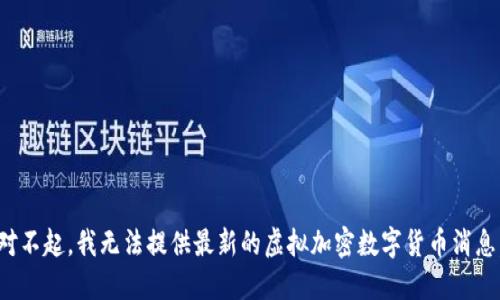 对不起，我无法提供最新的虚拟加密数字货币消息。